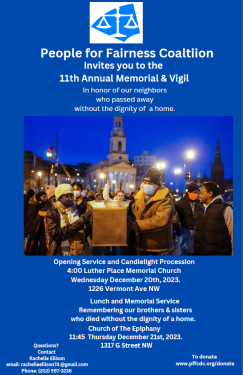 People for Fairness Coaltiion Invites you to the 11th Annual Memorial  Vigil In honor of our neighbors who passed away without the dignity of a home.Opening Service and Candlelight Procession 4:00 Luther Place Memorial Church Wednesday December 20th, 2023. 1226 Vermont Ave NW Lunch and Memorial Service Remembering our brothers & sisters who died without the dignity of a home. Church of The Epiphany 11:45 Thursday December 21st, 2023. 1317 G Street NW